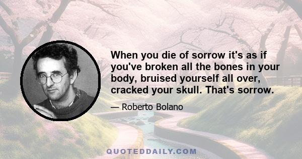 When you die of sorrow it's as if you've broken all the bones in your body, bruised yourself all over, cracked your skull. That's sorrow.