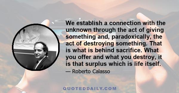 We establish a connection with the unknown through the act of giving something and, paradoxically, the act of destroying something. That is what is behind sacrifice. What you offer and what you destroy, it is that