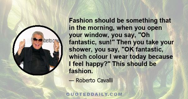 Fashion should be something that in the morning, when you open your window, you say, Oh fantastic, sun! Then you take your shower, you say, OK fantastic, which colour I wear today because I feel happy? This should be