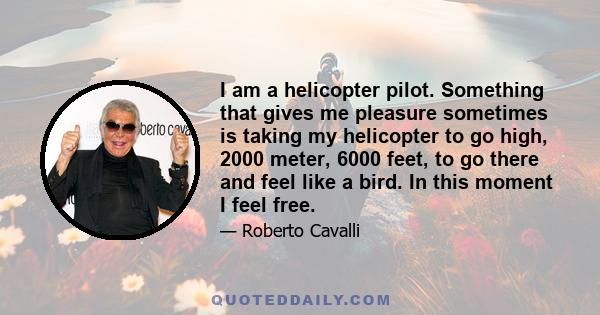 I am a helicopter pilot. Something that gives me pleasure sometimes is taking my helicopter to go high, 2000 meter, 6000 feet, to go there and feel like a bird. In this moment I feel free.