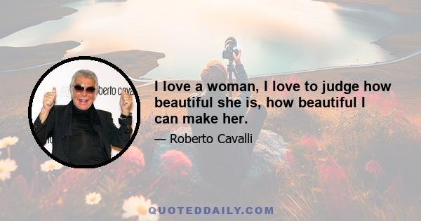 I love a woman, I love to judge how beautiful she is, how beautiful I can make her.