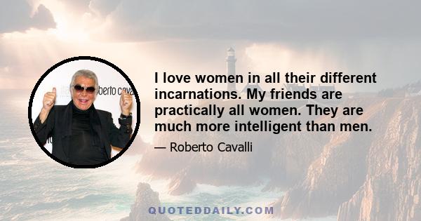 I love women in all their different incarnations. My friends are practically all women. They are much more intelligent than men.