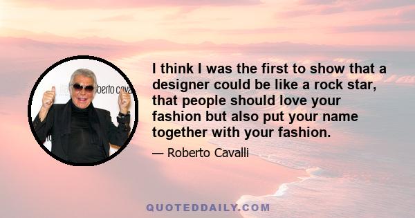 I think I was the first to show that a designer could be like a rock star, that people should love your fashion but also put your name together with your fashion.