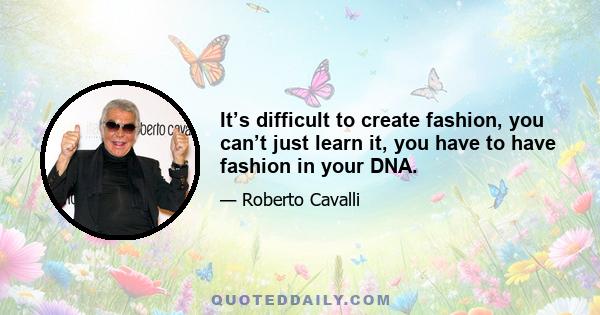 It’s difficult to create fashion, you can’t just learn it, you have to have fashion in your DNA.