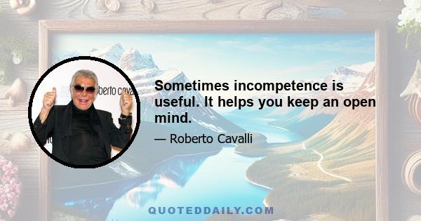 Sometimes incompetence is useful. It helps you keep an open mind.