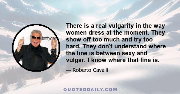 There is a real vulgarity in the way women dress at the moment. They show off too much and try too hard. They don't understand where the line is between sexy and vulgar. I know where that line is.