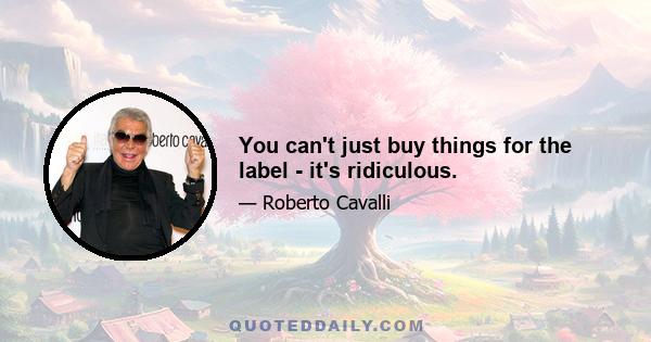 You can't just buy things for the label - it's ridiculous.