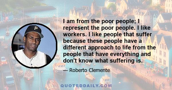 I am from the poor people; I represent the poor people. I like workers. I like people that suffer because these people have a different approach to life from the people that have everything and don't know what suffering 