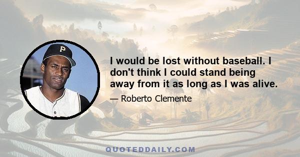 I would be lost without baseball. I don't think I could stand being away from it as long as I was alive.