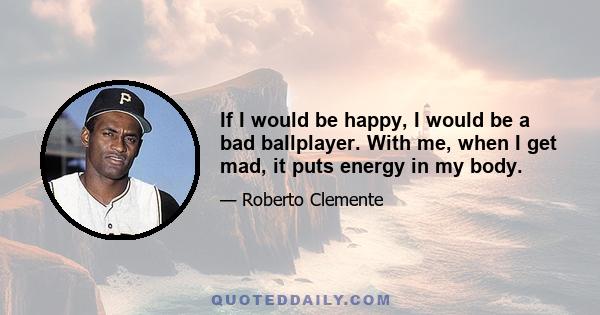 If I would be happy, I would be a bad ballplayer. With me, when I get mad, it puts energy in my body.