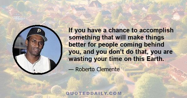 If you have a chance to accomplish something that will make things better for people coming behind you, and you don’t do that, you are wasting your time on this Earth.