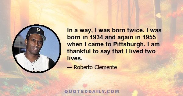 In a way, I was born twice. I was born in 1934 and again in 1955 when I came to Pittsburgh. I am thankful to say that I lived two lives.