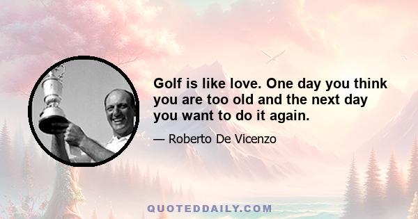 Golf is like love. One day you think you are too old and the next day you want to do it again.