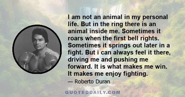 I am not an animal in my personal life. But in the ring there is an animal inside me. Sometimes it roars when the first bell rights. Sometimes it springs out later in a fight. But i can always feel it there, driving me