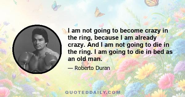 I am not going to become crazy in the ring, because I am already crazy. And I am not going to die in the ring. I am going to die in bed as an old man.