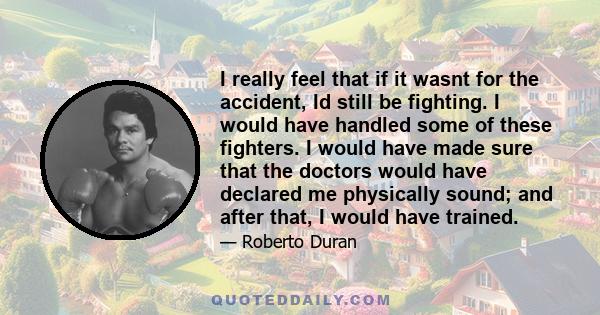 I really feel that if it wasnt for the accident, Id still be fighting. I would have handled some of these fighters. I would have made sure that the doctors would have declared me physically sound; and after that, I