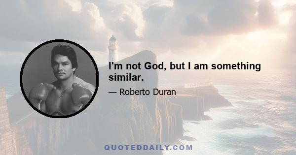 I'm not God, but I am something similar.