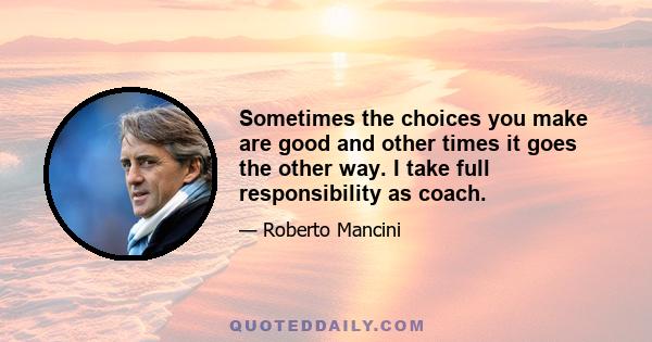 Sometimes the choices you make are good and other times it goes the other way. I take full responsibility as coach.