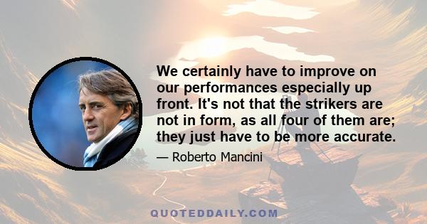 We certainly have to improve on our performances especially up front. It's not that the strikers are not in form, as all four of them are; they just have to be more accurate.