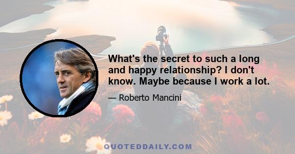 What's the secret to such a long and happy relationship? I don't know. Maybe because I work a lot.