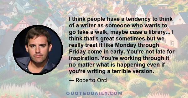 I think people have a tendency to think of a writer as someone who wants to go take a walk, maybe case a library... I think that's great sometimes but we really treat it like Monday through Friday come in early. You're