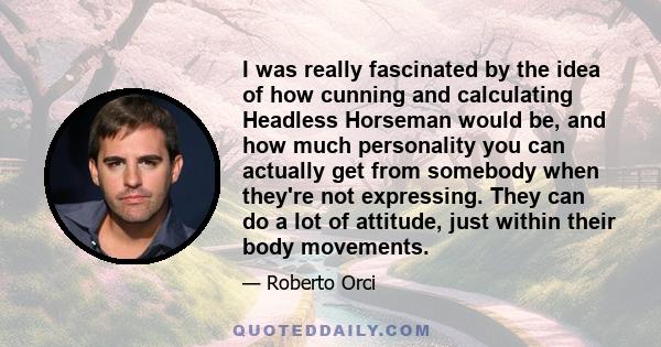 I was really fascinated by the idea of how cunning and calculating Headless Horseman would be, and how much personality you can actually get from somebody when they're not expressing. They can do a lot of attitude, just 