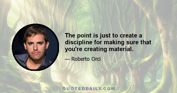 The point is just to create a discipline for making sure that you're creating material.