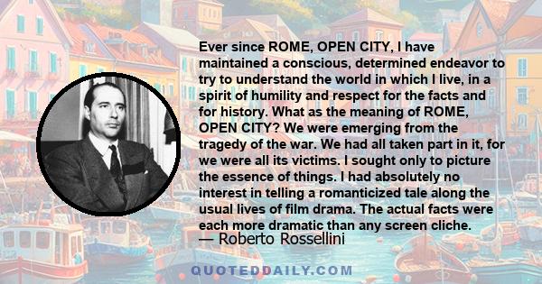 Ever since ROME, OPEN CITY, I have maintained a conscious, determined endeavor to try to understand the world in which I live, in a spirit of humility and respect for the facts and for history. What as the meaning of