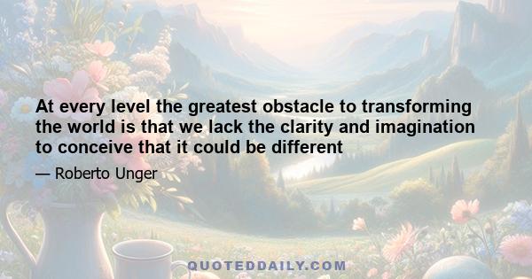 At every level the greatest obstacle to transforming the world is that we lack the clarity and imagination to conceive that it could be different