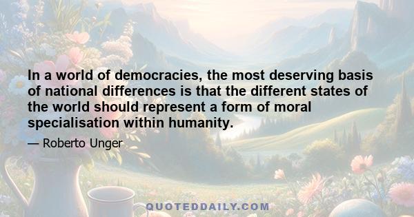 In a world of democracies, the most deserving basis of national differences is that the different states of the world should represent a form of moral specialisation within humanity.