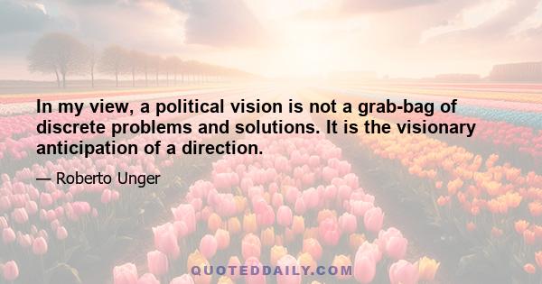 In my view, a political vision is not a grab-bag of discrete problems and solutions. It is the visionary anticipation of a direction.