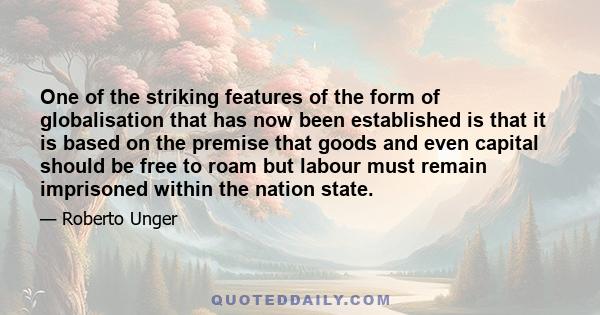 One of the striking features of the form of globalisation that has now been established is that it is based on the premise that goods and even capital should be free to roam but labour must remain imprisoned within the