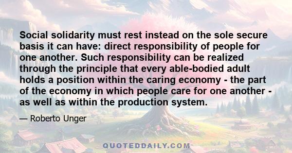 Social solidarity must rest instead on the sole secure basis it can have: direct responsibility of people for one another. Such responsibility can be realized through the principle that every able-bodied adult holds a