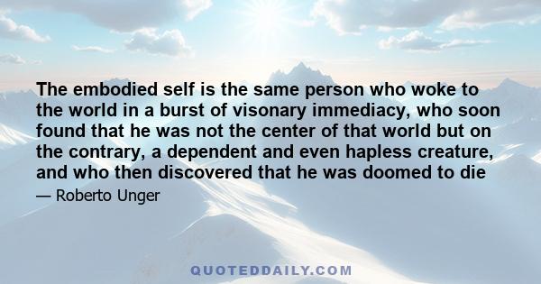 The embodied self is the same person who woke to the world in a burst of visonary immediacy, who soon found that he was not the center of that world but on the contrary, a dependent and even hapless creature, and who