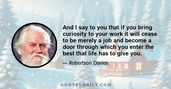 And I say to you that if you bring curiosity to your work it will cease to be merely a job and become a door through which you enter the best that life has to give you.