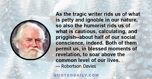 As the tragic writer rids us of what is petty and ignoble in our nature, so also the humorist rids us of what is cautious, calculating, and priggish--about half of our social conscience, indeed. Both of them permit us,