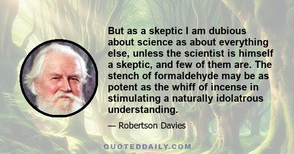 But as a skeptic I am dubious about science as about everything else, unless the scientist is himself a skeptic, and few of them are. The stench of formaldehyde may be as potent as the whiff of incense in stimulating a