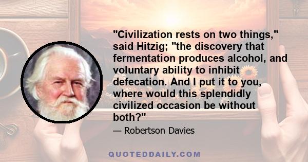 Civilization rests on two things, said Hitzig; the discovery that fermentation produces alcohol, and voluntary ability to inhibit defecation. And I put it to you, where would this splendidly civilized occasion be