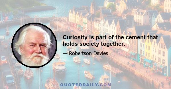 Curiosity is part of the cement that holds society together.