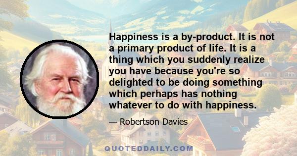 Happiness is a by-product. It is not a primary product of life. It is a thing which you suddenly realize you have because you're so delighted to be doing something which perhaps has nothing whatever to do with happiness.