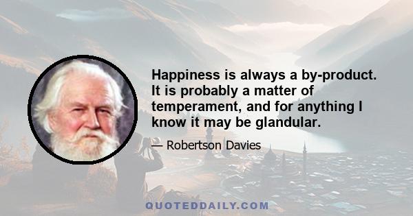 Happiness is always a by-product. It is probably a matter of temperament, and for anything I know it may be glandular.