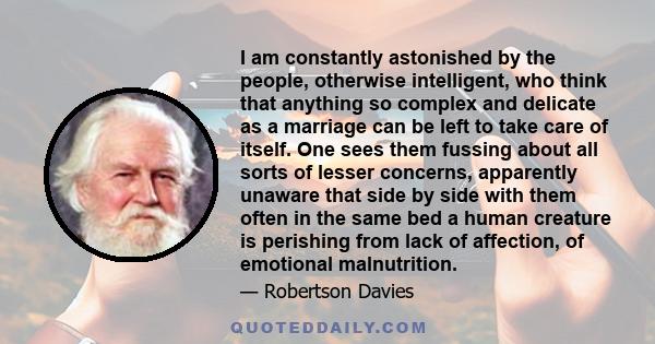 I am constantly astonished by the people, otherwise intelligent, who think that anything so complex and delicate as a marriage can be left to take care of itself. One sees them fussing about all sorts of lesser