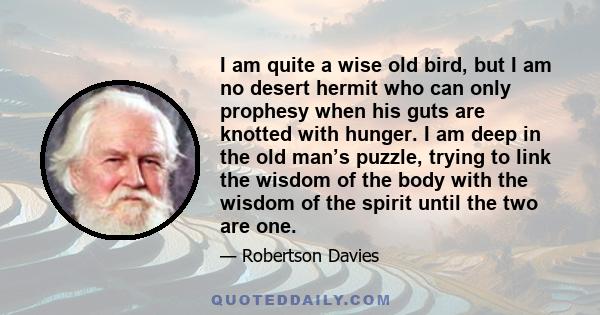 I am quite a wise old bird, but I am no desert hermit who can only prophesy when his guts are knotted with hunger. I am deep in the old man’s puzzle, trying to link the wisdom of the body with the wisdom of the spirit