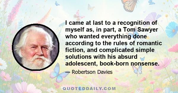 I came at last to a recognition of myself as, in part, a Tom Sawyer who wanted everything done according to the rules of romantic fiction, and complicated simple solutions with his absurd adolescent, book-born nonsense.