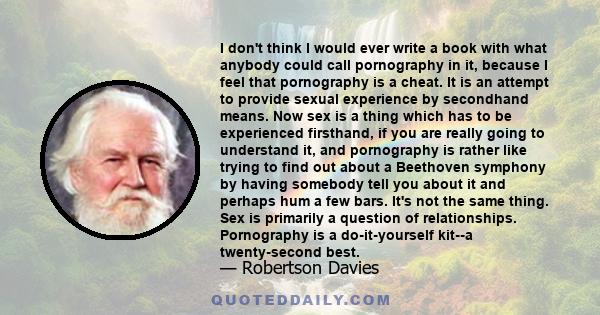 I don't think I would ever write a book with what anybody could call pornography in it, because I feel that pornography is a cheat. It is an attempt to provide sexual experience by secondhand means. Now sex is a thing