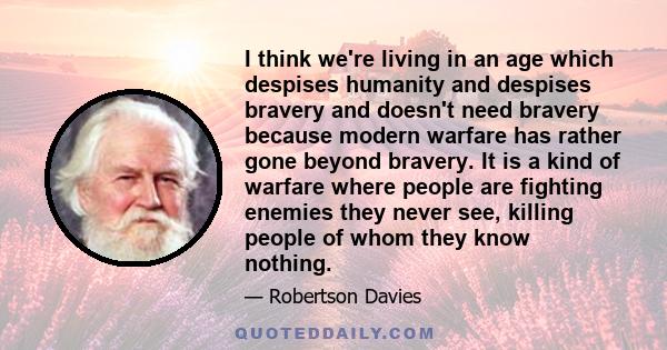 I think we're living in an age which despises humanity and despises bravery and doesn't need bravery because modern warfare has rather gone beyond bravery. It is a kind of warfare where people are fighting enemies they