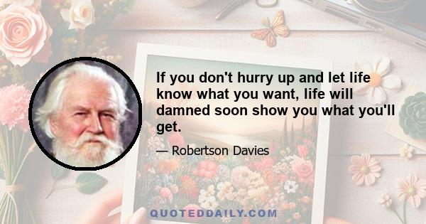 If you don't hurry up and let life know what you want, life will damned soon show you what you'll get.