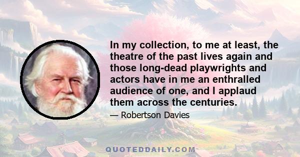 In my collection, to me at least, the theatre of the past lives again and those long-dead playwrights and actors have in me an enthralled audience of one, and I applaud them across the centuries.