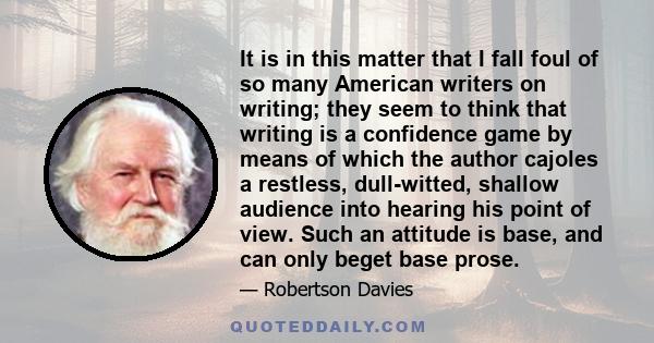 It is in this matter that I fall foul of so many American writers on writing; they seem to think that writing is a confidence game by means of which the author cajoles a restless, dull-witted, shallow audience into