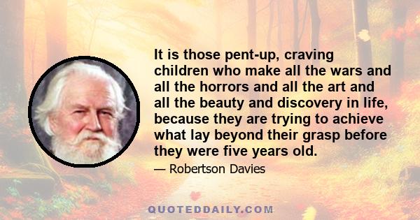 It is those pent-up, craving children who make all the wars and all the horrors and all the art and all the beauty and discovery in life, because they are trying to achieve what lay beyond their grasp before they were